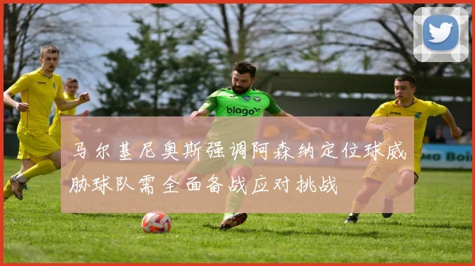 马尔基尼奥斯强调阿森纳定位球威胁球队需全面备战应对挑战