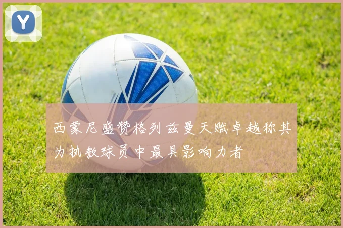 西蒙尼盛赞格列兹曼天赋卓越称其为执教球员中最具影响力者