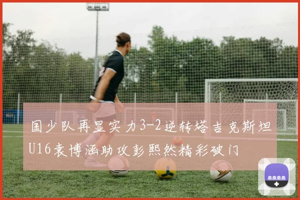 国少队再显实力3-2逆转塔吉克斯坦U16袁博涵助攻彭熙然精彩破门