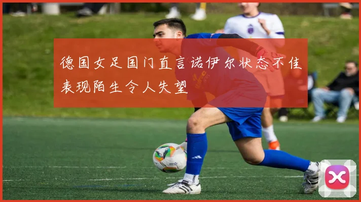 德国女足国门直言诺伊尔状态不佳表现陌生令人失望