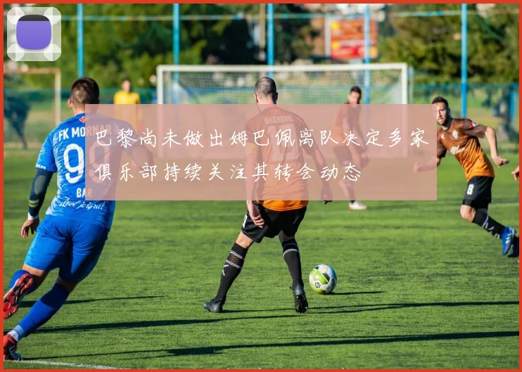 巴黎尚未做出姆巴佩离队决定多家俱乐部持续关注其转会动态