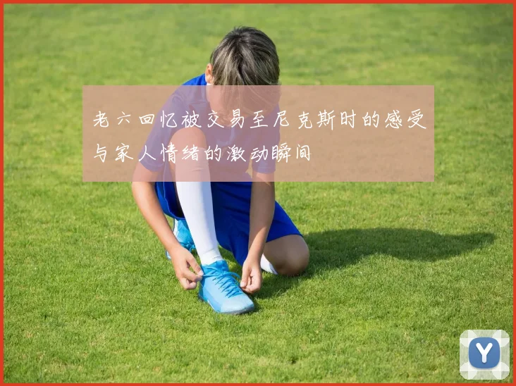 老六回忆被交易至尼克斯时的感受与家人情绪的激动瞬间