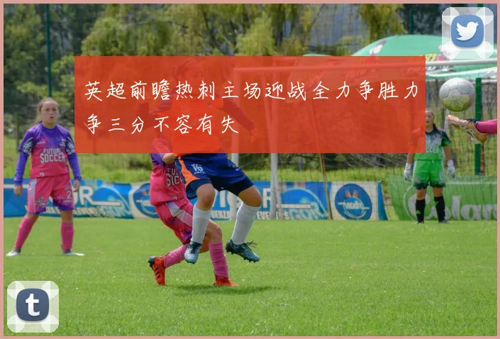 英超前瞻热刺主场迎战全力争胜力争三分不容有失