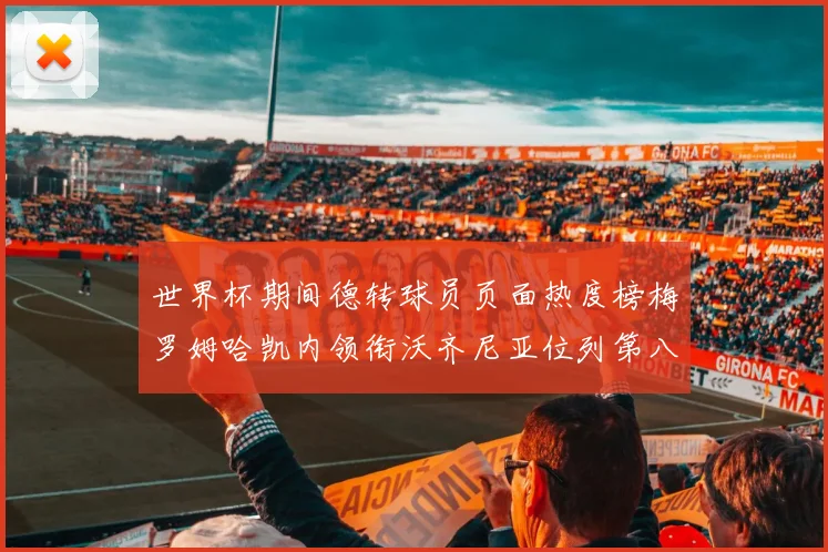世界杯期间德转球员页面热度榜梅罗姆哈凯内领衔沃齐尼亚位列第八