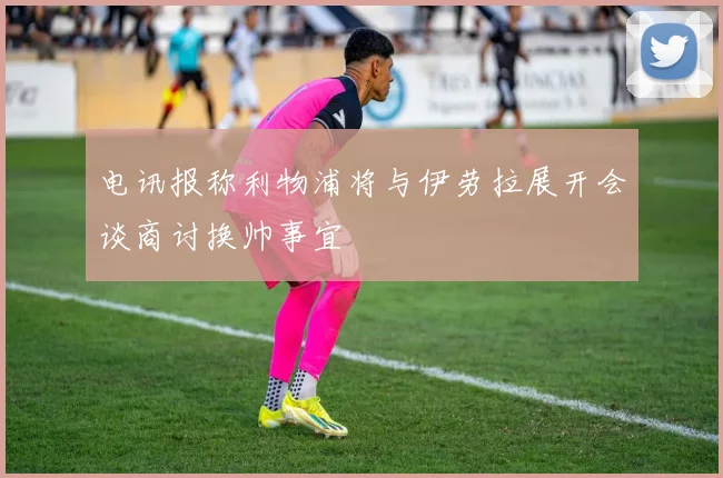 电讯报称利物浦将与伊劳拉展开会谈商讨换帅事宜