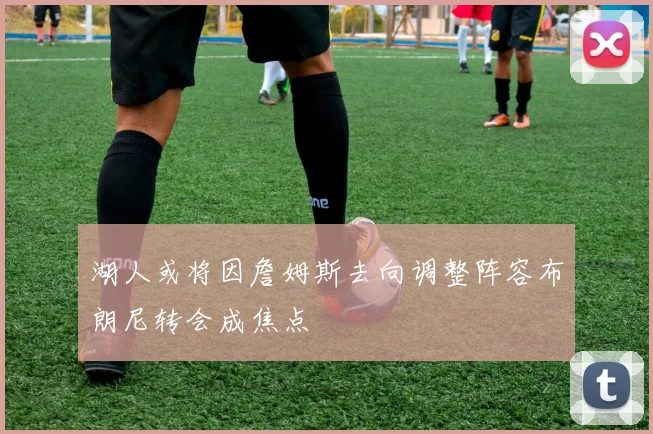 湖人或将因詹姆斯去向调整阵容布朗尼转会成焦点