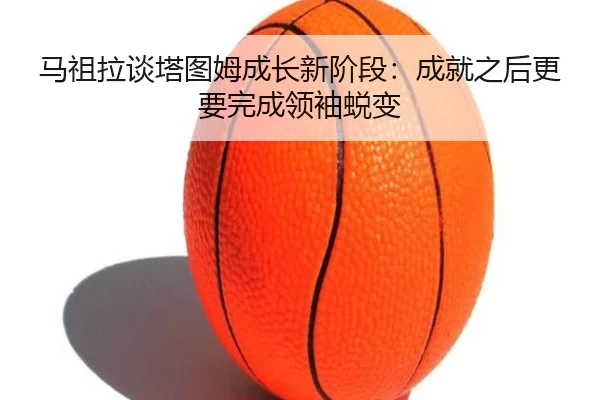 马祖拉谈塔图姆成长新阶段：成就之后更要完成领袖蜕变